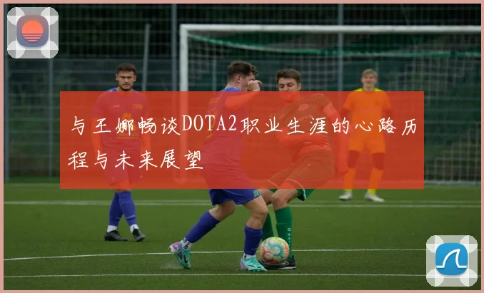 与王娜畅谈DOTA2职业生涯的心路历程与未来展望