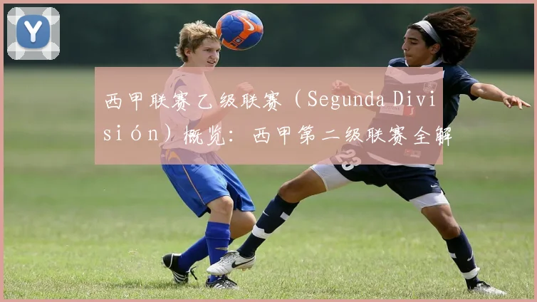 西甲联赛乙级联赛（Segunda División）概览：西甲第二级联赛全解析