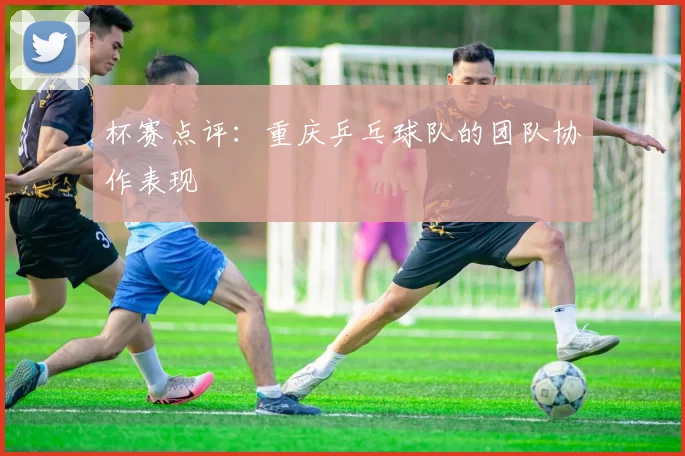杯赛点评：重庆乒乓球队的团队协作表现