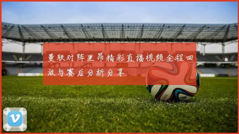 曼联对阵里昂精彩直播视频全程回放与赛后分析分享