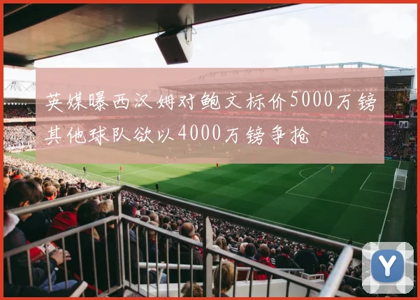 英媒曝西汉姆对鲍文标价5000万镑其他球队欲以4000万镑争抢