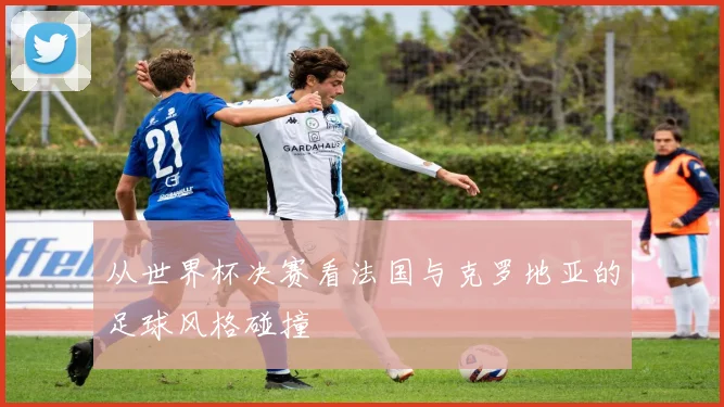 从世界杯决赛看法国与克罗地亚的足球风格碰撞
