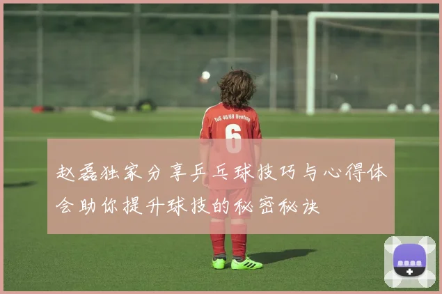 赵磊独家分享乒乓球技巧与心得体会助你提升球技的秘密秘诀