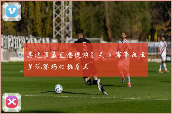 奥运男篮直播视频引关注 赛事画面呈现赛场对抗看点