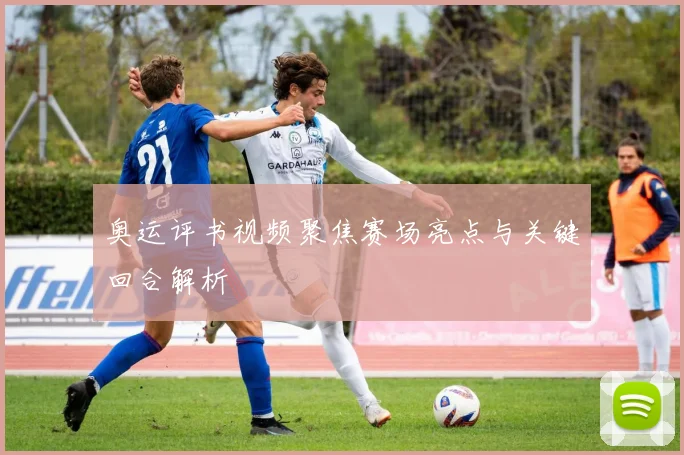 奥运评书视频聚焦赛场亮点与关键回合解析
